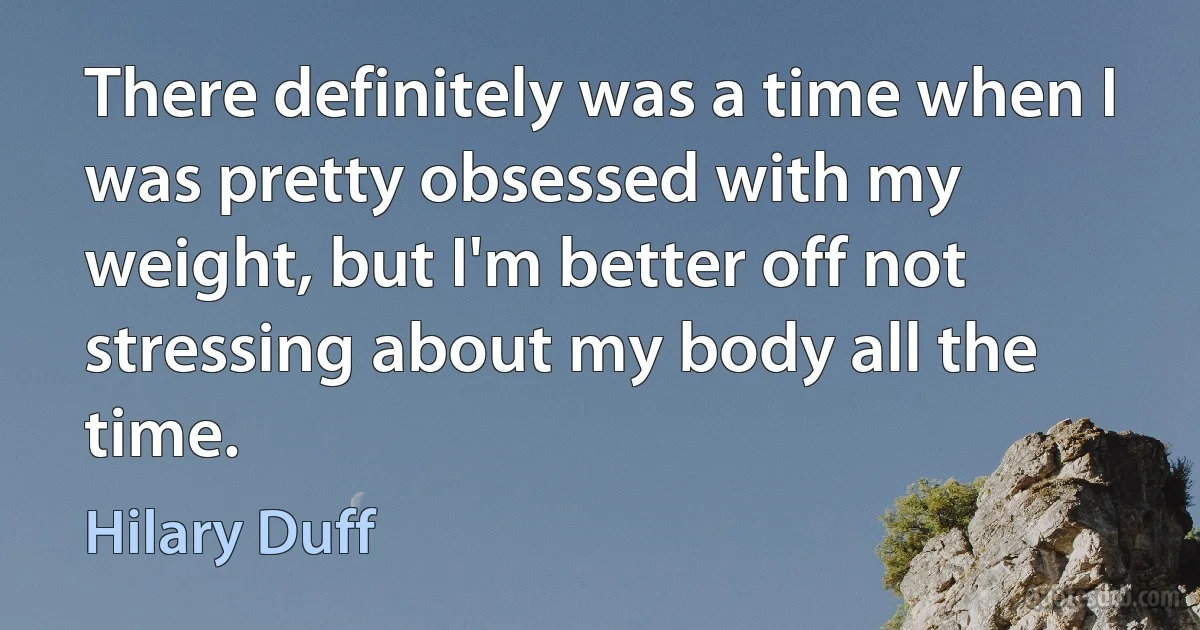 There definitely was a time when I was pretty obsessed with my weight, but I'm better off not stressing about my body all the time. (Hilary Duff)