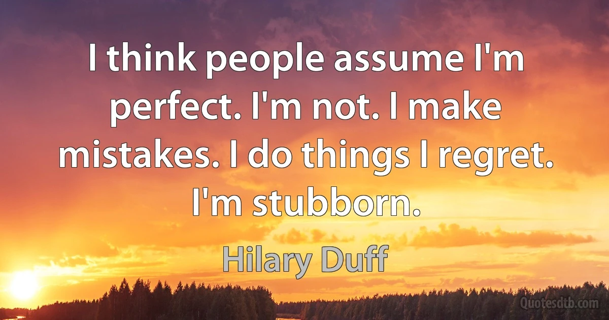 I think people assume I'm perfect. I'm not. I make mistakes. I do things I regret. I'm stubborn. (Hilary Duff)