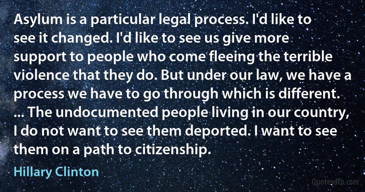 Asylum is a particular legal process. I'd like to see it changed. I'd like to see us give more support to people who come fleeing the terrible violence that they do. But under our law, we have a process we have to go through which is different. ... The undocumented people living in our country, I do not want to see them deported. I want to see them on a path to citizenship. (Hillary Clinton)