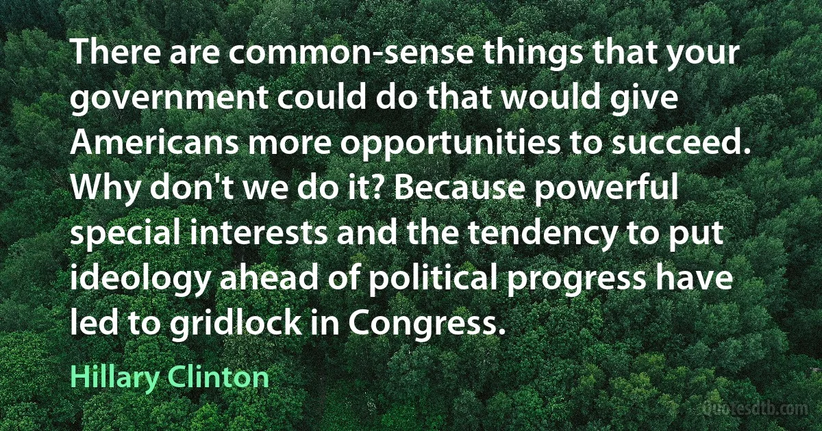 There are common-sense things that your government could do that would give Americans more opportunities to succeed. Why don't we do it? Because powerful special interests and the tendency to put ideology ahead of political progress have led to gridlock in Congress. (Hillary Clinton)