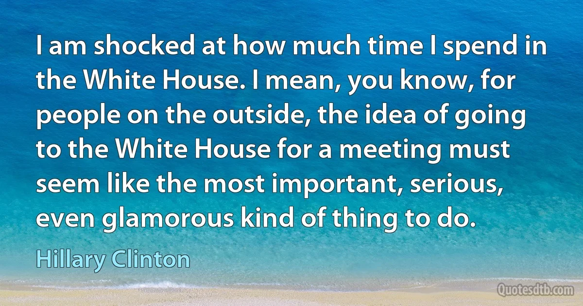 I am shocked at how much time I spend in the White House. I mean, you know, for people on the outside, the idea of going to the White House for a meeting must seem like the most important, serious, even glamorous kind of thing to do. (Hillary Clinton)