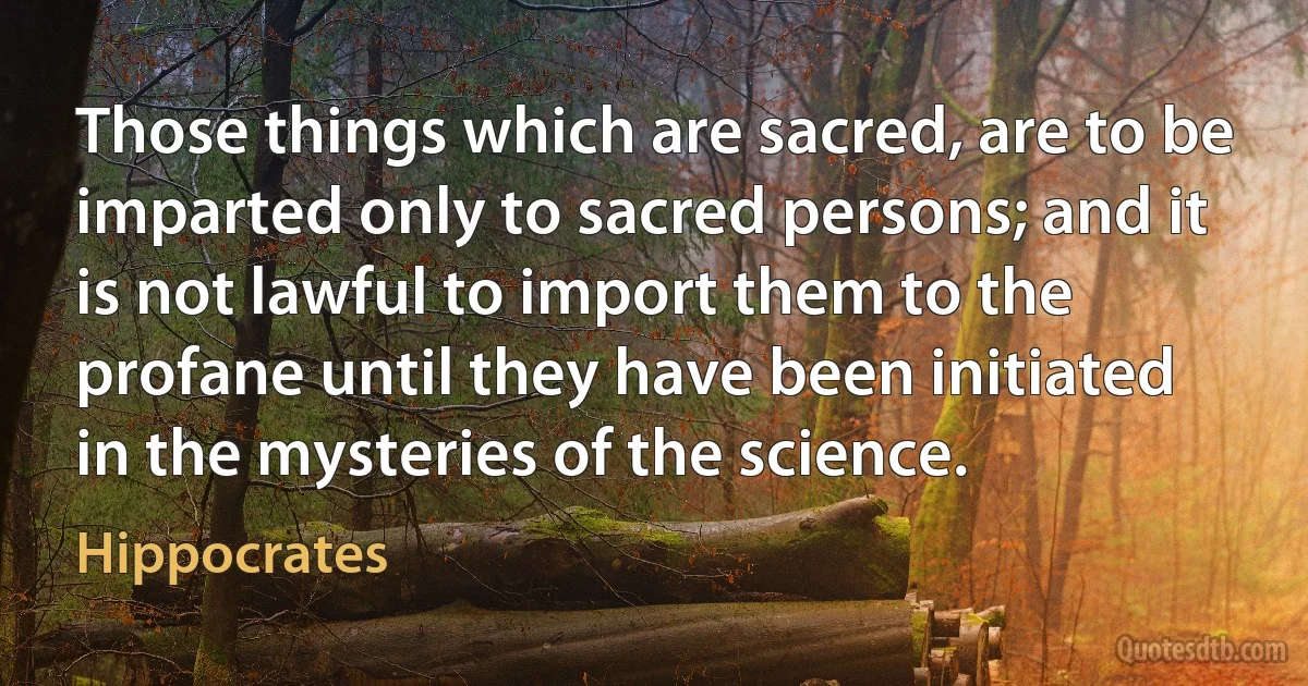 Those things which are sacred, are to be imparted only to sacred persons; and it is not lawful to import them to the profane until they have been initiated in the mysteries of the science. (Hippocrates)