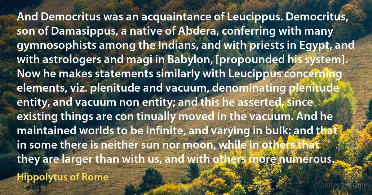 And Democritus was an acquaintance of Leucippus. Democritus, son of Damasippus, a native of Abdera, conferring with many gymnosophists among the Indians, and with priests in Egypt, and with astrologers and magi in Babylon, [propounded his system]. Now he makes statements similarly with Leucippus concerning elements, viz. plenitude and vacuum, denominating plenitude entity, and vacuum non entity; and this he asserted, since existing things are con tinually moved in the vacuum. And he maintained worlds to be infinite, and varying in bulk; and that in some there is neither sun nor moon, while in others that they are larger than with us, and with others more numerous. (Hippolytus of Rome)