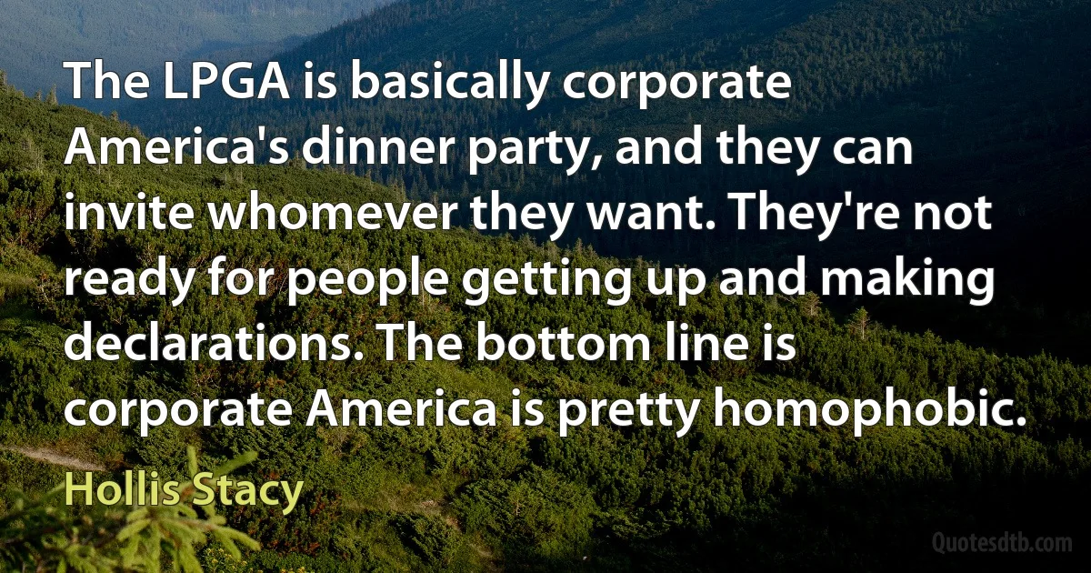 The LPGA is basically corporate America's dinner party, and they can invite whomever they want. They're not ready for people getting up and making declarations. The bottom line is corporate America is pretty homophobic. (Hollis Stacy)