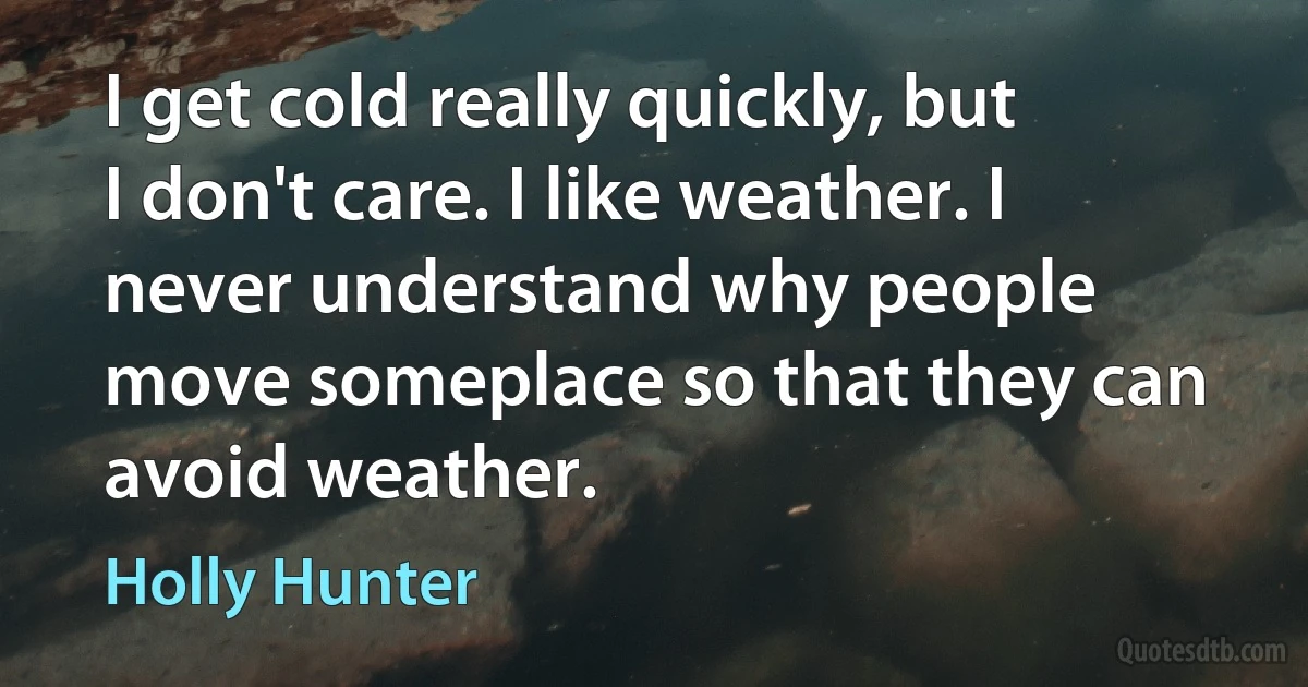 I get cold really quickly, but I don't care. I like weather. I never understand why people move someplace so that they can avoid weather. (Holly Hunter)