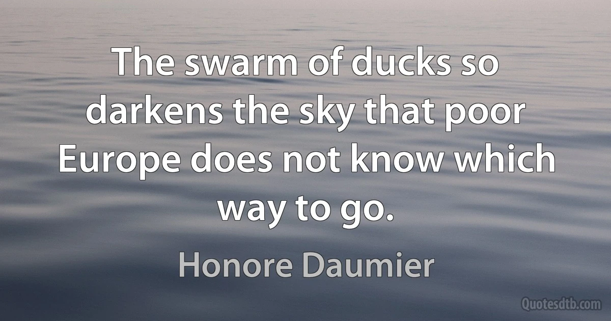 The swarm of ducks so darkens the sky that poor Europe does not know which way to go. (Honore Daumier)