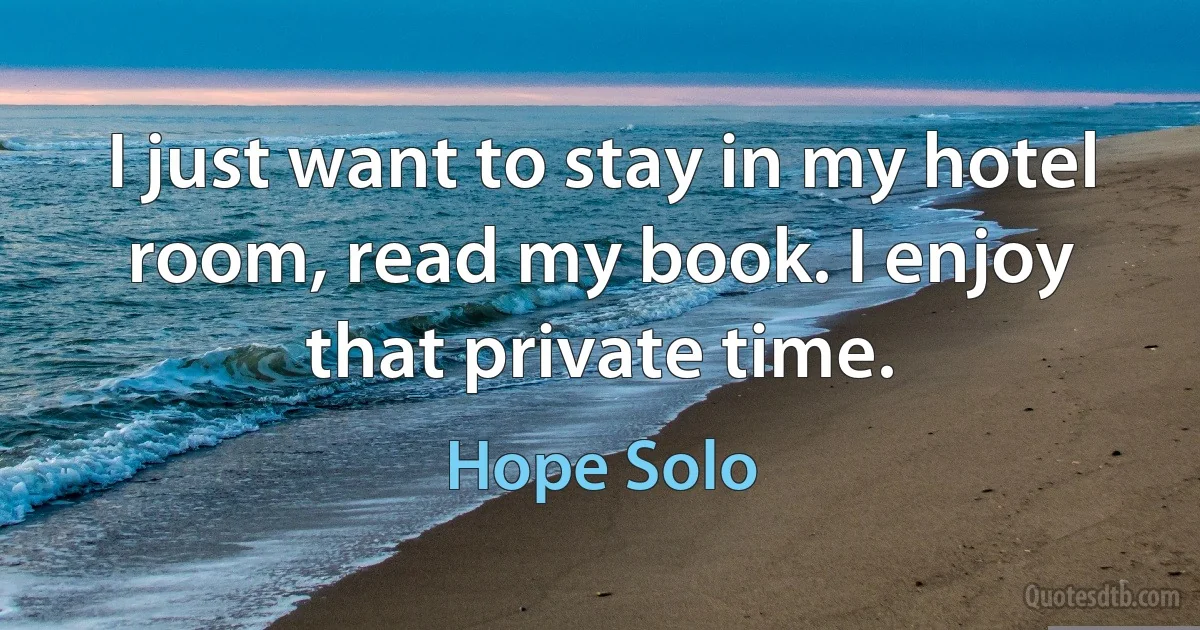 I just want to stay in my hotel room, read my book. I enjoy that private time. (Hope Solo)