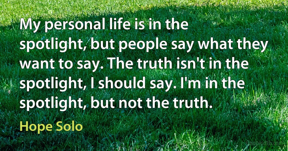 My personal life is in the spotlight, but people say what they want to say. The truth isn't in the spotlight, I should say. I'm in the spotlight, but not the truth. (Hope Solo)