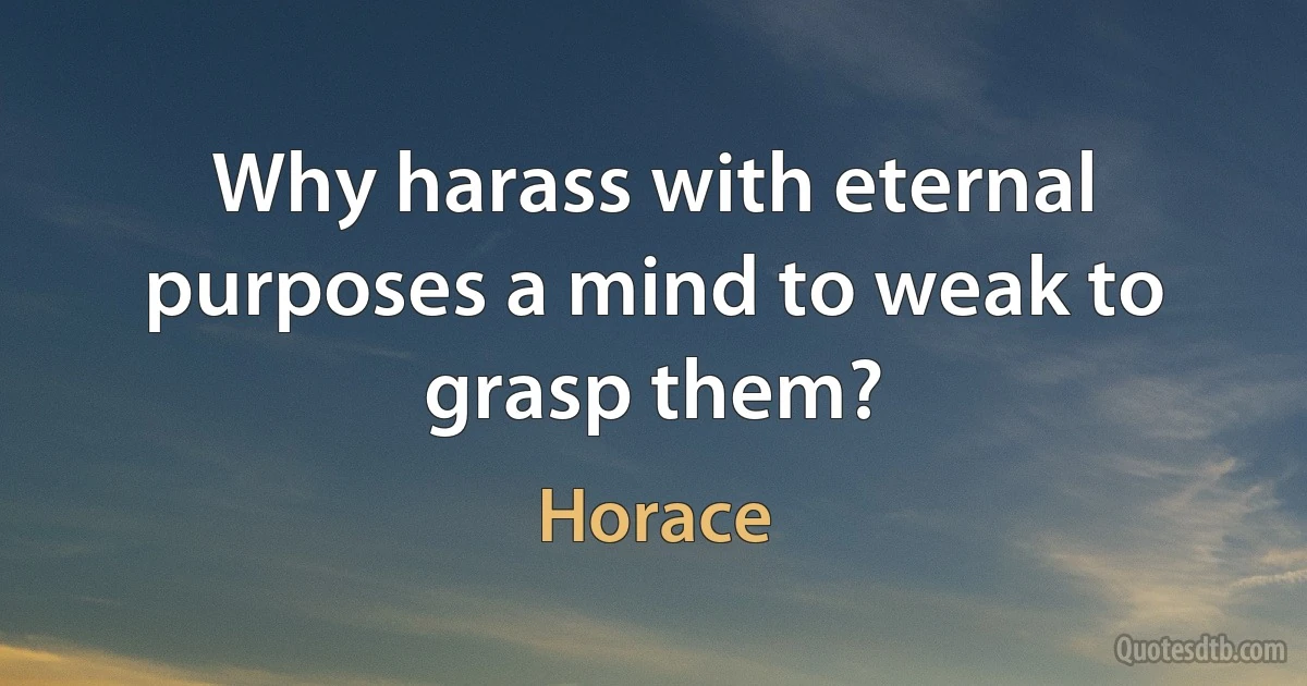 Why harass with eternal purposes a mind to weak to grasp them? (Horace)