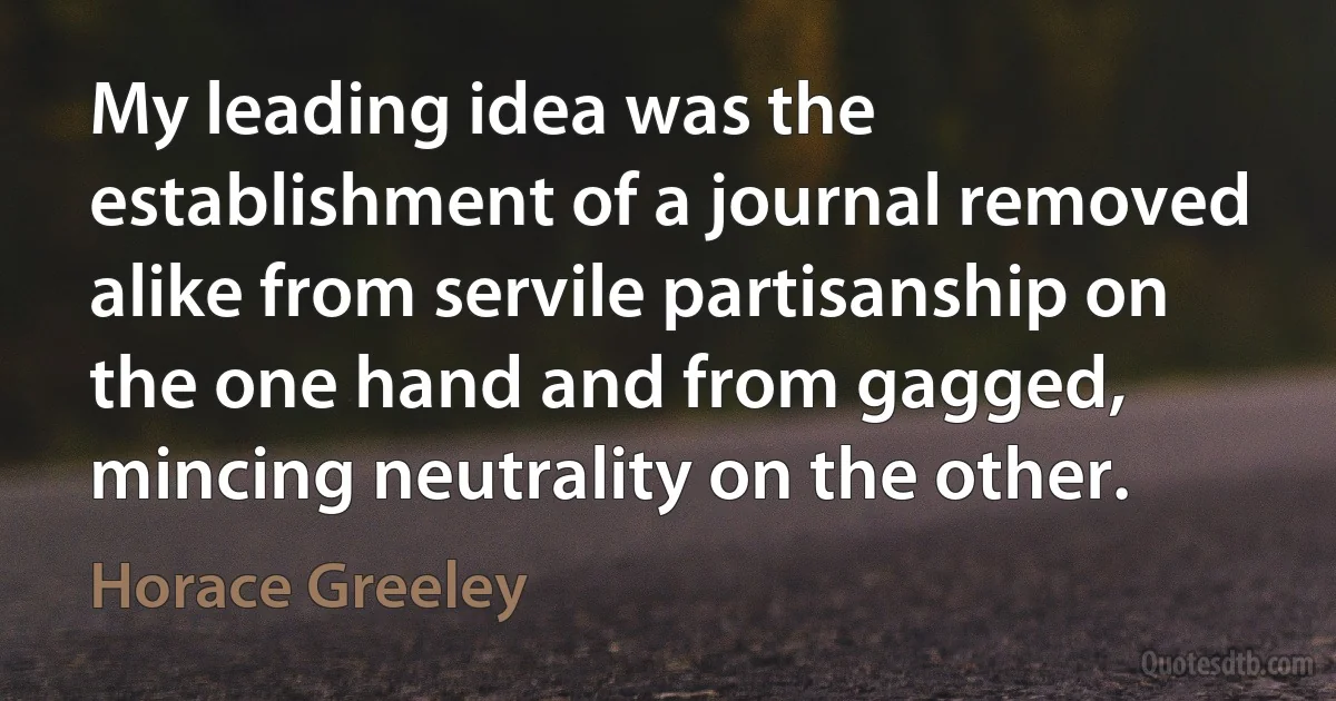 My leading idea was the establishment of a journal removed alike from servile partisanship on the one hand and from gagged, mincing neutrality on the other. (Horace Greeley)