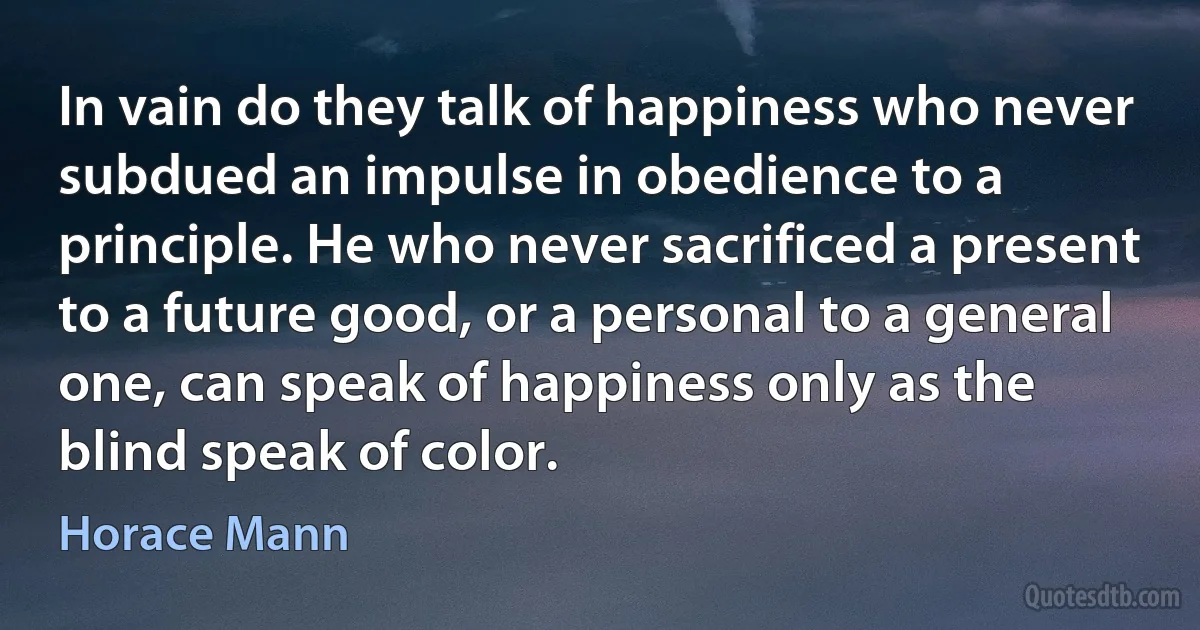 In vain do they talk of happiness who never subdued an impulse in obedience to a principle. He who never sacrificed a present to a future good, or a personal to a general one, can speak of happiness only as the blind speak of color. (Horace Mann)