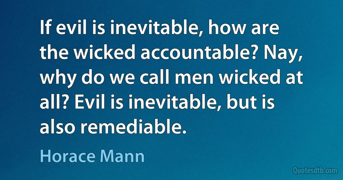 If evil is inevitable, how are the wicked accountable? Nay, why do we call men wicked at all? Evil is inevitable, but is also remediable. (Horace Mann)