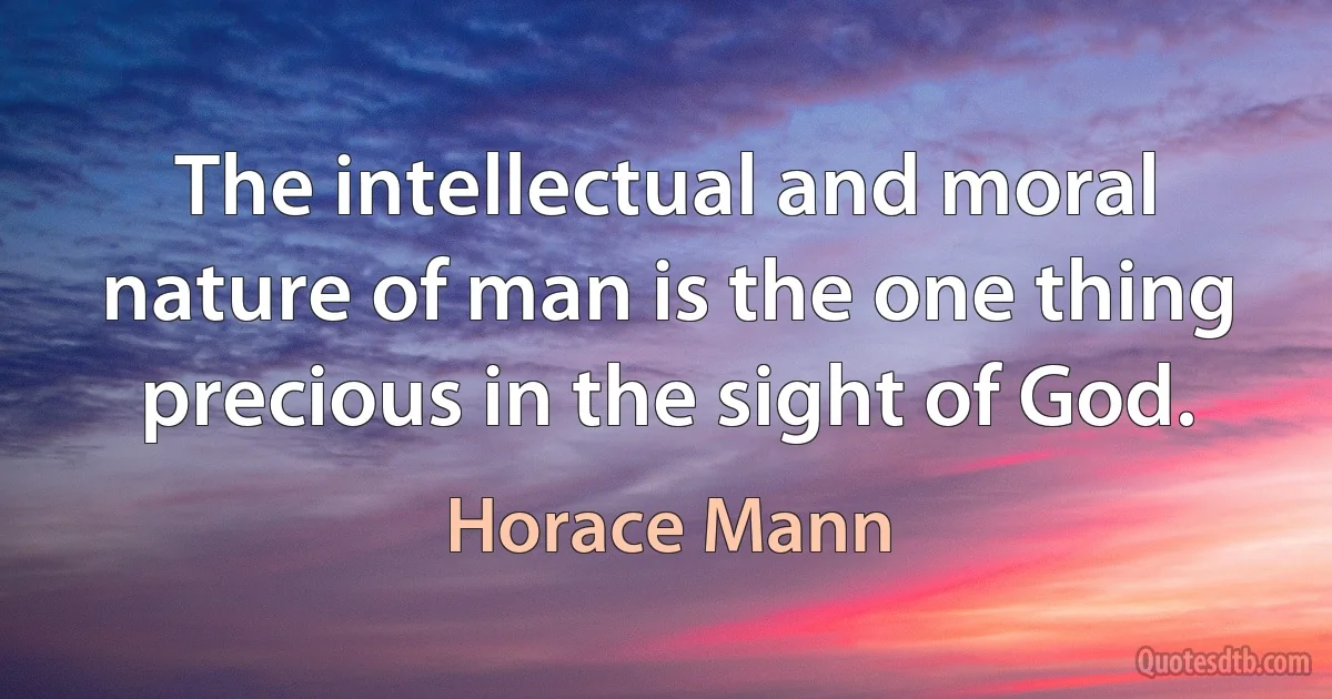 The intellectual and moral nature of man is the one thing precious in the sight of God. (Horace Mann)