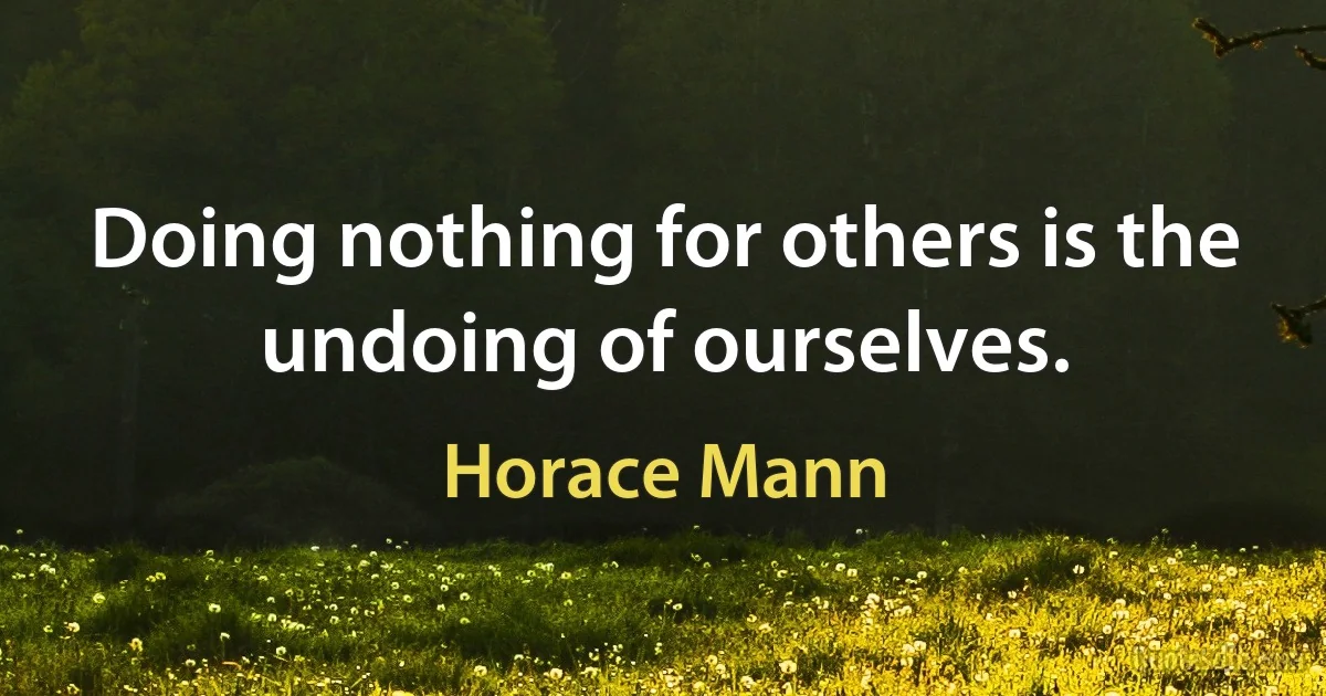 Doing nothing for others is the undoing of ourselves. (Horace Mann)