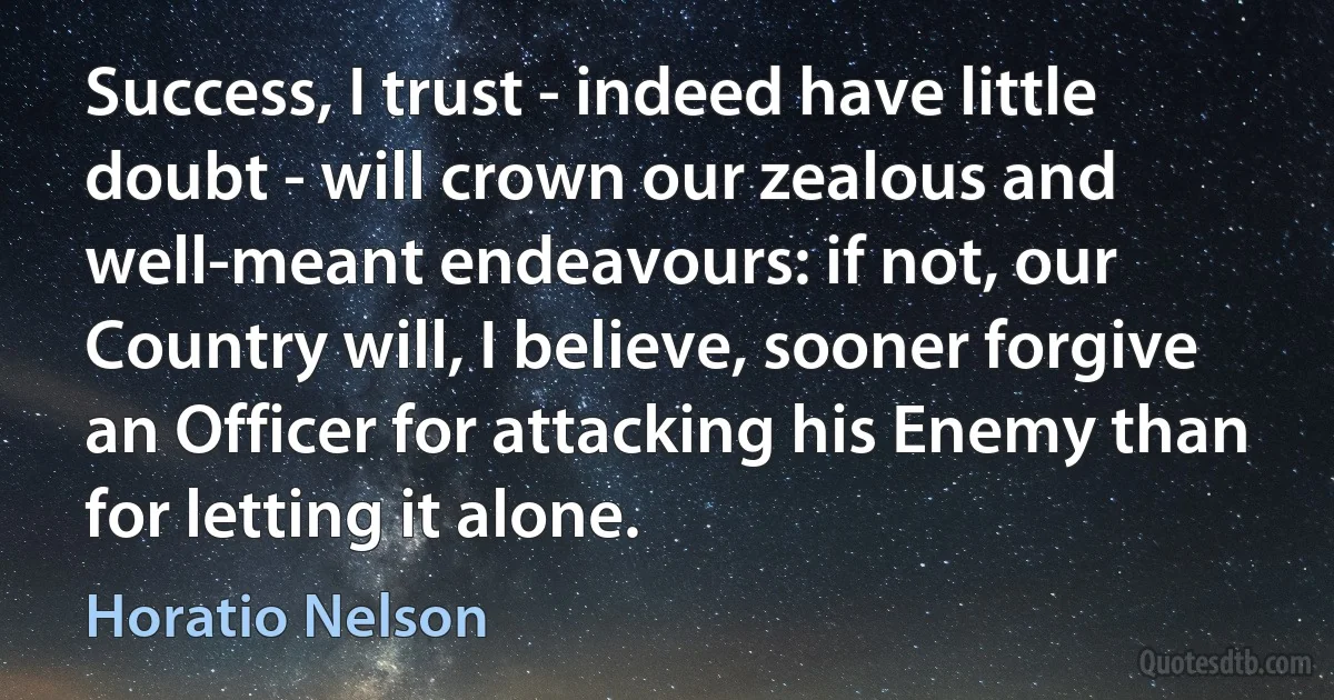 Success, I trust - indeed have little doubt - will crown our zealous and well-meant endeavours: if not, our Country will, I believe, sooner forgive an Officer for attacking his Enemy than for letting it alone. (Horatio Nelson)