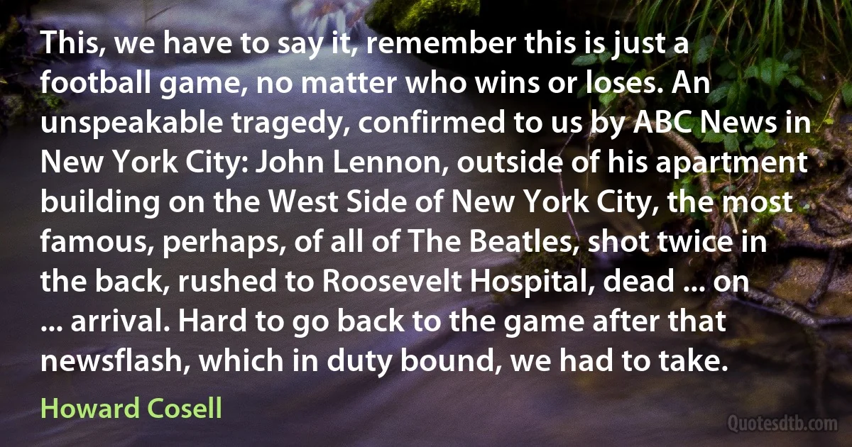 This, we have to say it, remember this is just a football game, no matter who wins or loses. An unspeakable tragedy, confirmed to us by ABC News in New York City: John Lennon, outside of his apartment building on the West Side of New York City, the most famous, perhaps, of all of The Beatles, shot twice in the back, rushed to Roosevelt Hospital, dead ... on ... arrival. Hard to go back to the game after that newsflash, which in duty bound, we had to take. (Howard Cosell)