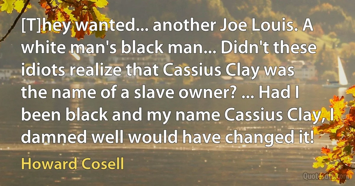 [T]hey wanted... another Joe Louis. A white man's black man... Didn't these idiots realize that Cassius Clay was the name of a slave owner? ... Had I been black and my name Cassius Clay, I damned well would have changed it! (Howard Cosell)