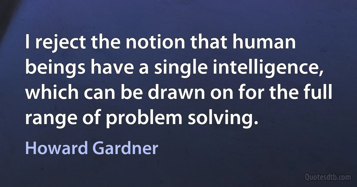 I reject the notion that human beings have a single intelligence, which can be drawn on for the full range of problem solving. (Howard Gardner)