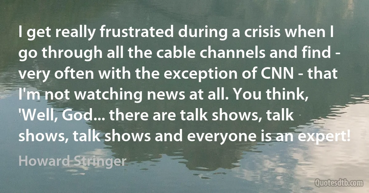 I get really frustrated during a crisis when I go through all the cable channels and find - very often with the exception of CNN - that I'm not watching news at all. You think, 'Well, God... there are talk shows, talk shows, talk shows and everyone is an expert! (Howard Stringer)