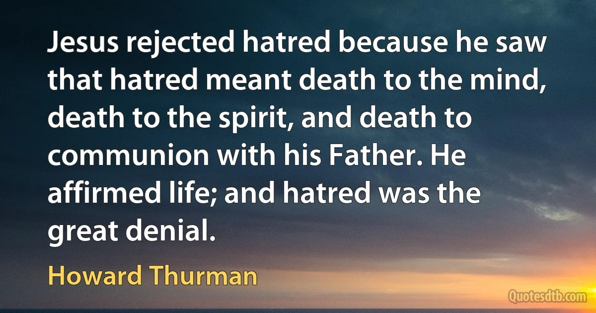 Jesus rejected hatred because he saw that hatred meant death to the mind, death to the spirit, and death to communion with his Father. He affirmed life; and hatred was the great denial. (Howard Thurman)