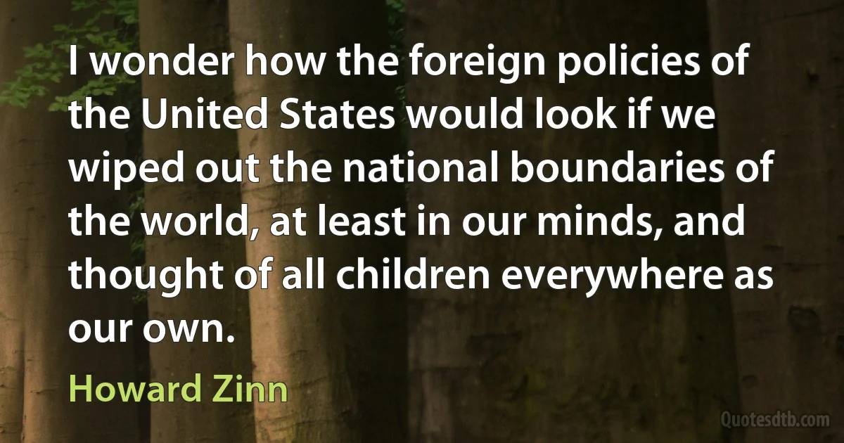 I wonder how the foreign policies of the United States would look if we wiped out the national boundaries of the world, at least in our minds, and thought of all children everywhere as our own. (Howard Zinn)