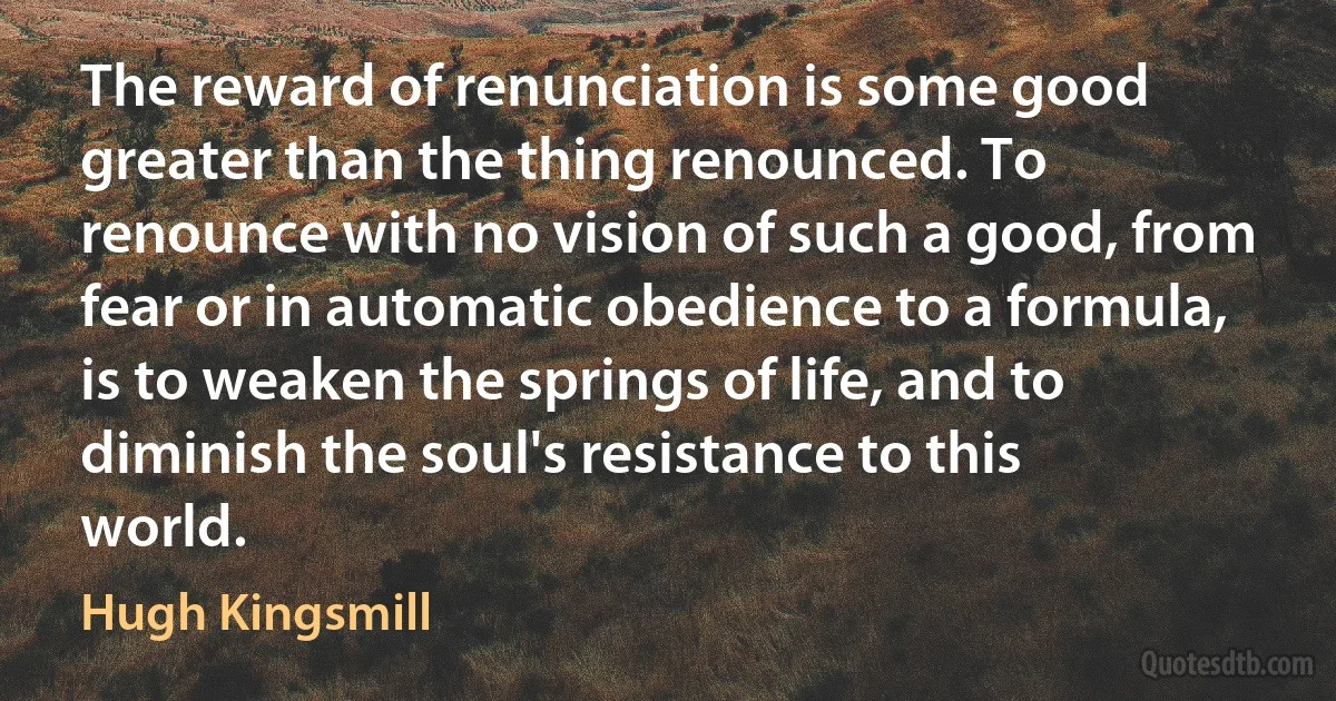 The reward of renunciation is some good greater than the thing renounced. To renounce with no vision of such a good, from fear or in automatic obedience to a formula, is to weaken the springs of life, and to diminish the soul's resistance to this world. (Hugh Kingsmill)