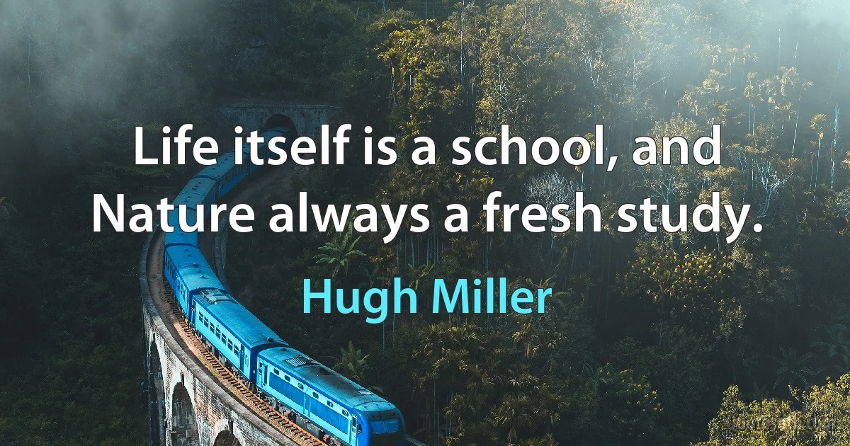 Life itself is a school, and Nature always a fresh study. (Hugh Miller)