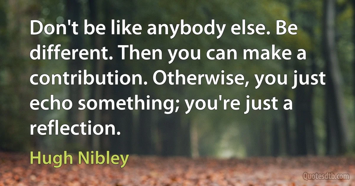 Don't be like anybody else. Be different. Then you can make a contribution. Otherwise, you just echo something; you're just a reflection. (Hugh Nibley)