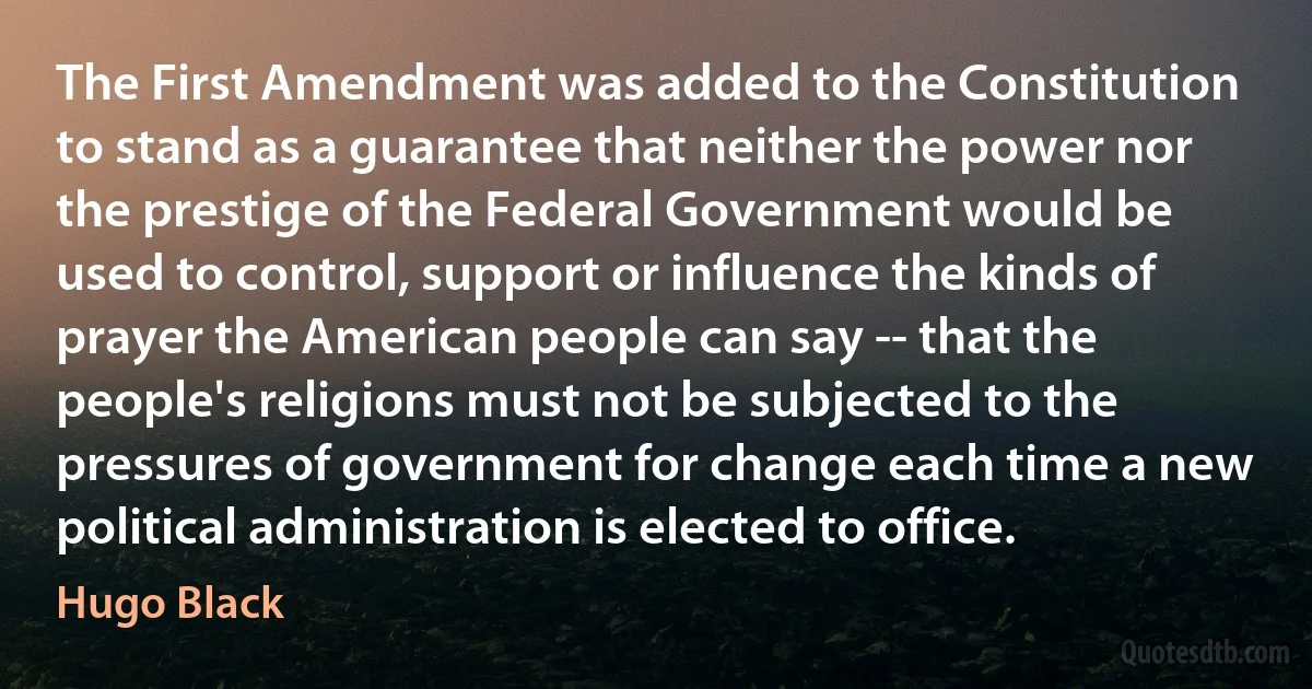 The First Amendment was added to the Constitution to stand as a guarantee that neither the power nor the prestige of the Federal Government would be used to control, support or influence the kinds of prayer the American people can say -- that the people's religions must not be subjected to the pressures of government for change each time a new political administration is elected to office. (Hugo Black)