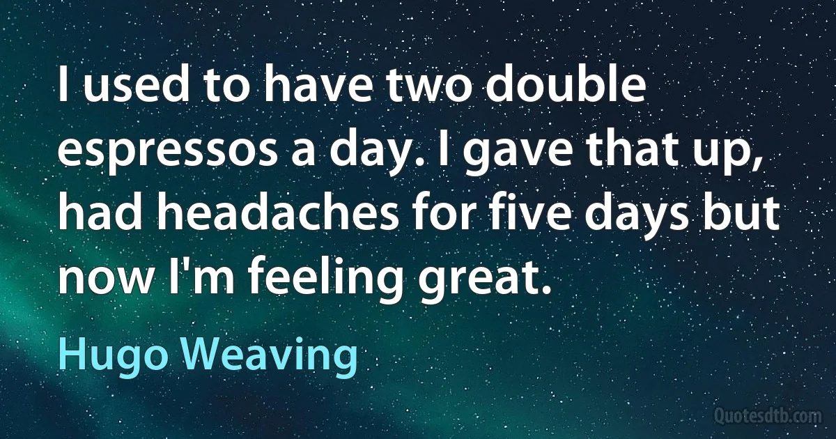 I used to have two double espressos a day. I gave that up, had headaches for five days but now I'm feeling great. (Hugo Weaving)