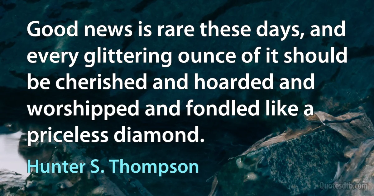 Good news is rare these days, and every glittering ounce of it should be cherished and hoarded and worshipped and fondled like a priceless diamond. (Hunter S. Thompson)