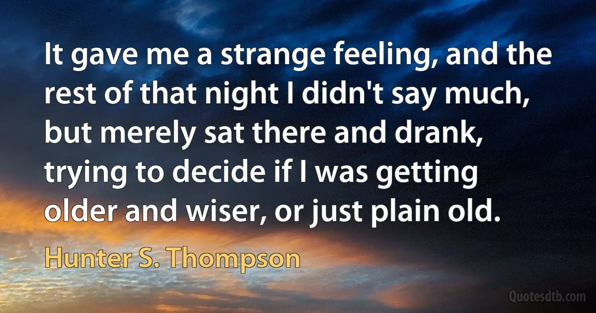 It gave me a strange feeling, and the rest of that night I didn't say much, but merely sat there and drank, trying to decide if I was getting older and wiser, or just plain old. (Hunter S. Thompson)