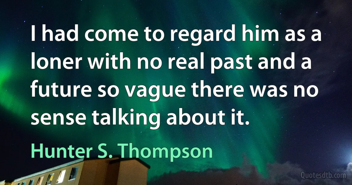 I had come to regard him as a loner with no real past and a future so vague there was no sense talking about it. (Hunter S. Thompson)