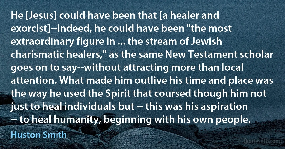 He [Jesus] could have been that [a healer and exorcist]--indeed, he could have been "the most extraordinary figure in ... the stream of Jewish charismatic healers," as the same New Testament scholar goes on to say--without attracting more than local attention. What made him outlive his time and place was the way he used the Spirit that coursed though him not just to heal individuals but -- this was his aspiration -- to heal humanity, beginning with his own people. (Huston Smith)