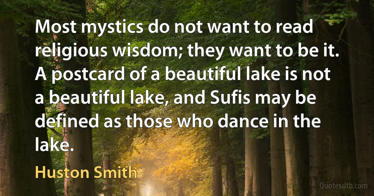 Most mystics do not want to read religious wisdom; they want to be it. A postcard of a beautiful lake is not a beautiful lake, and Sufis may be defined as those who dance in the lake. (Huston Smith)