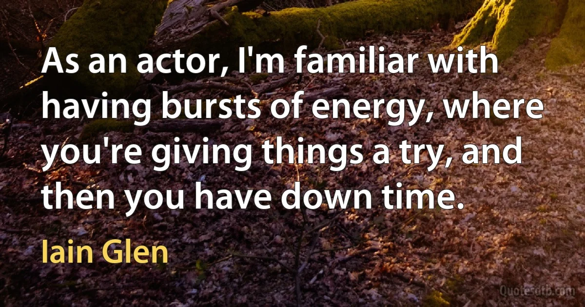 As an actor, I'm familiar with having bursts of energy, where you're giving things a try, and then you have down time. (Iain Glen)