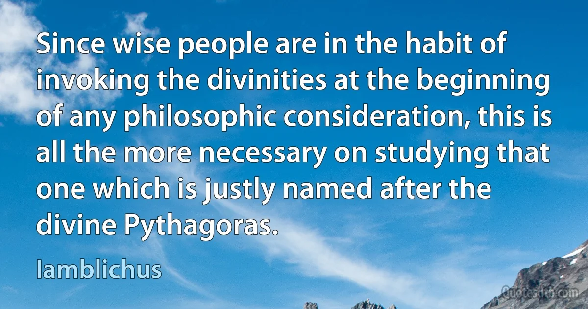 Since wise people are in the habit of invoking the divinities at the beginning of any philosophic consideration, this is all the more necessary on studying that one which is justly named after the divine Pythagoras. (Iamblichus)