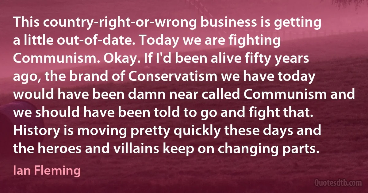 This country-right-or-wrong business is getting a little out-of-date. Today we are fighting Communism. Okay. If I'd been alive fifty years ago, the brand of Conservatism we have today would have been damn near called Communism and we should have been told to go and fight that. History is moving pretty quickly these days and the heroes and villains keep on changing parts. (Ian Fleming)