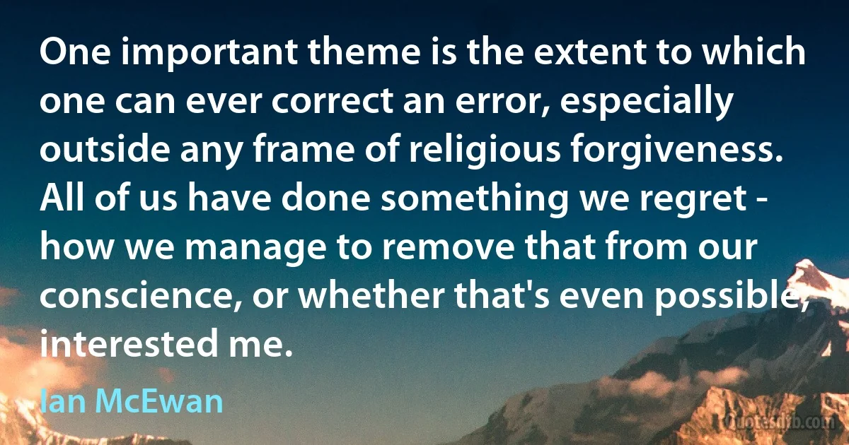 One important theme is the extent to which one can ever correct an error, especially outside any frame of religious forgiveness. All of us have done something we regret - how we manage to remove that from our conscience, or whether that's even possible, interested me. (Ian McEwan)