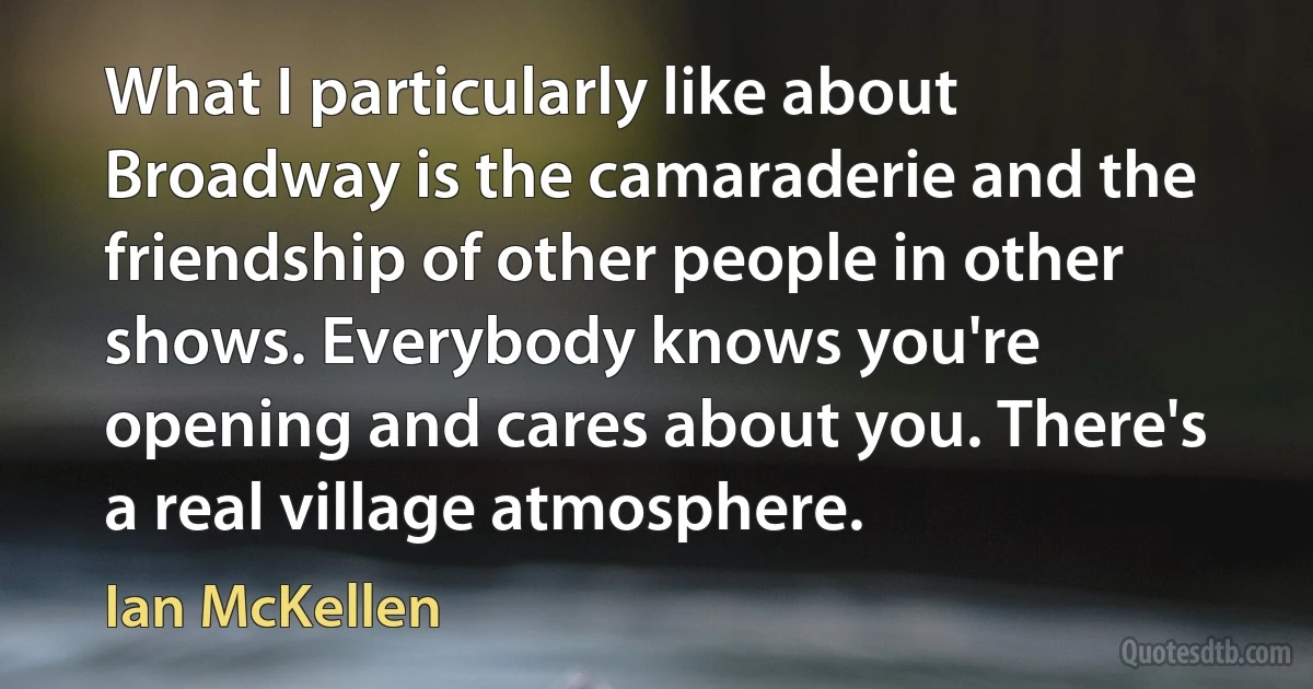 What I particularly like about Broadway is the camaraderie and the friendship of other people in other shows. Everybody knows you're opening and cares about you. There's a real village atmosphere. (Ian McKellen)