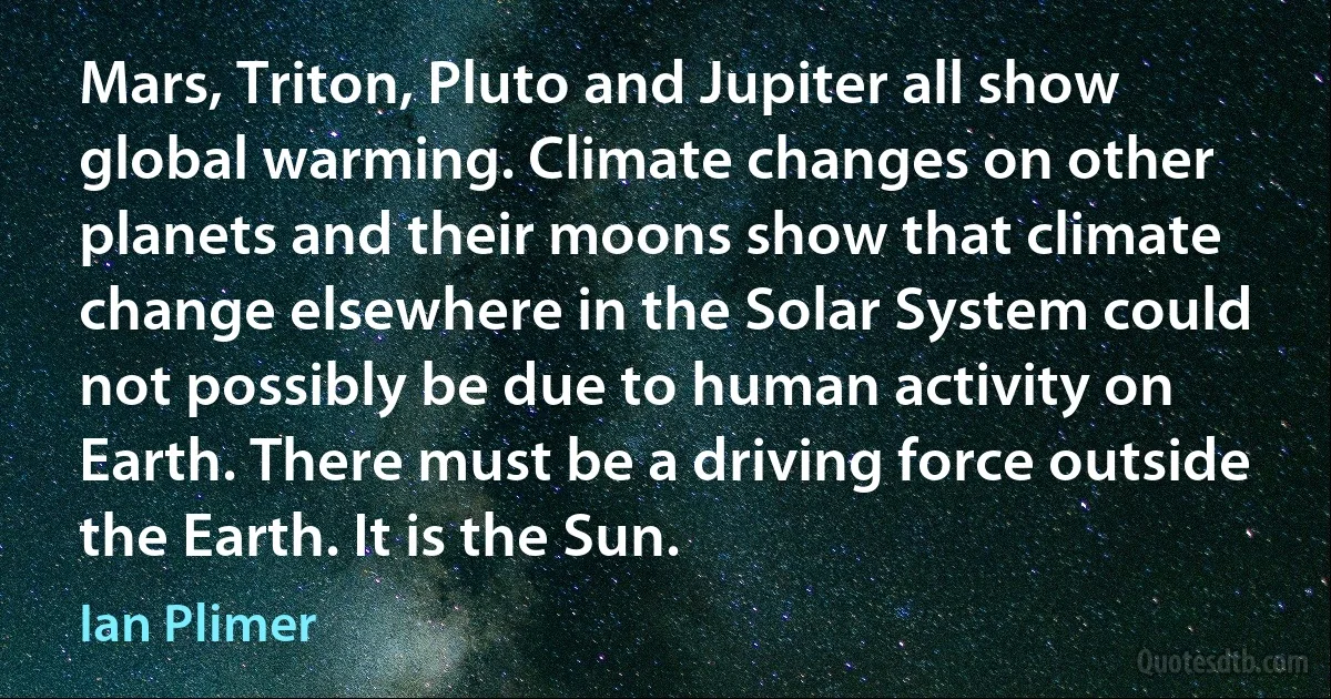 Mars, Triton, Pluto and Jupiter all show global warming. Climate changes on other planets and their moons show that climate change elsewhere in the Solar System could not possibly be due to human activity on Earth. There must be a driving force outside the Earth. It is the Sun. (Ian Plimer)