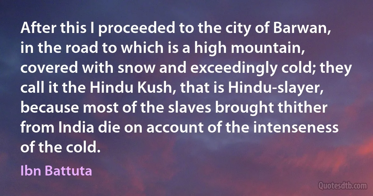 After this I proceeded to the city of Barwan, in the road to which is a high mountain, covered with snow and exceedingly cold; they call it the Hindu Kush, that is Hindu-slayer, because most of the slaves brought thither from India die on account of the intenseness of the cold. (Ibn Battuta)