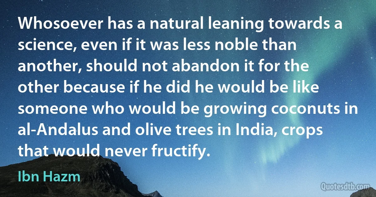 Whosoever has a natural leaning towards a science, even if it was less noble than another, should not abandon it for the other because if he did he would be like someone who would be growing coconuts in al-Andalus and olive trees in India, crops that would never fructify. (Ibn Hazm)