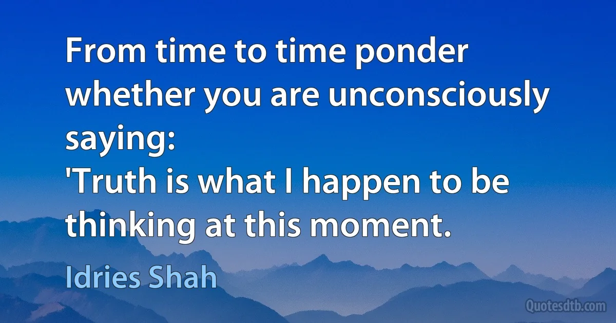 From time to time ponder whether you are unconsciously saying:
'Truth is what I happen to be thinking at this moment. (Idries Shah)