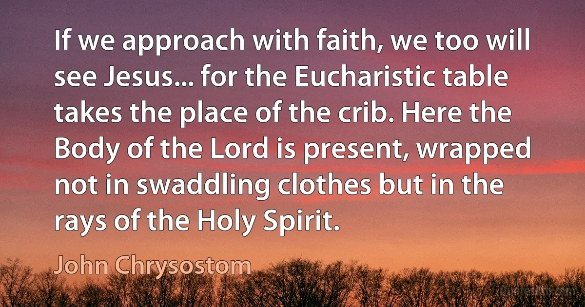 If we approach with faith, we too will see Jesus... for the Eucharistic table takes the place of the crib. Here the Body of the Lord is present, wrapped not in swaddling clothes but in the rays of the Holy Spirit. (John Chrysostom)