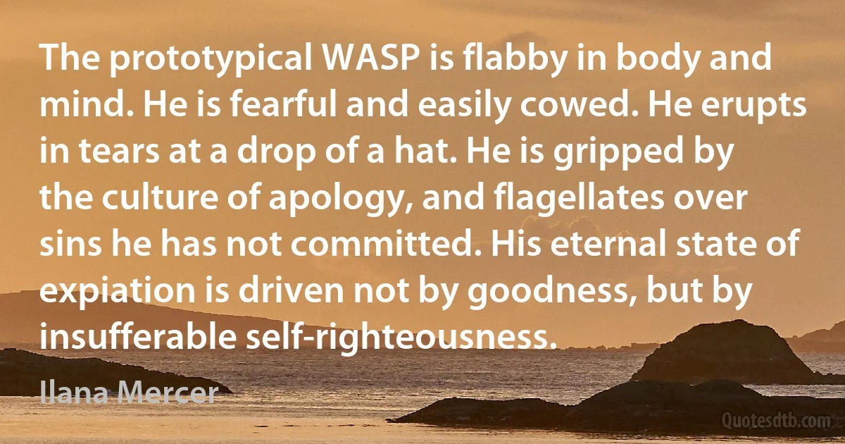 The prototypical WASP is flabby in body and mind. He is fearful and easily cowed. He erupts in tears at a drop of a hat. He is gripped by the culture of apology, and flagellates over sins he has not committed. His eternal state of expiation is driven not by goodness, but by insufferable self-righteousness. (Ilana Mercer)