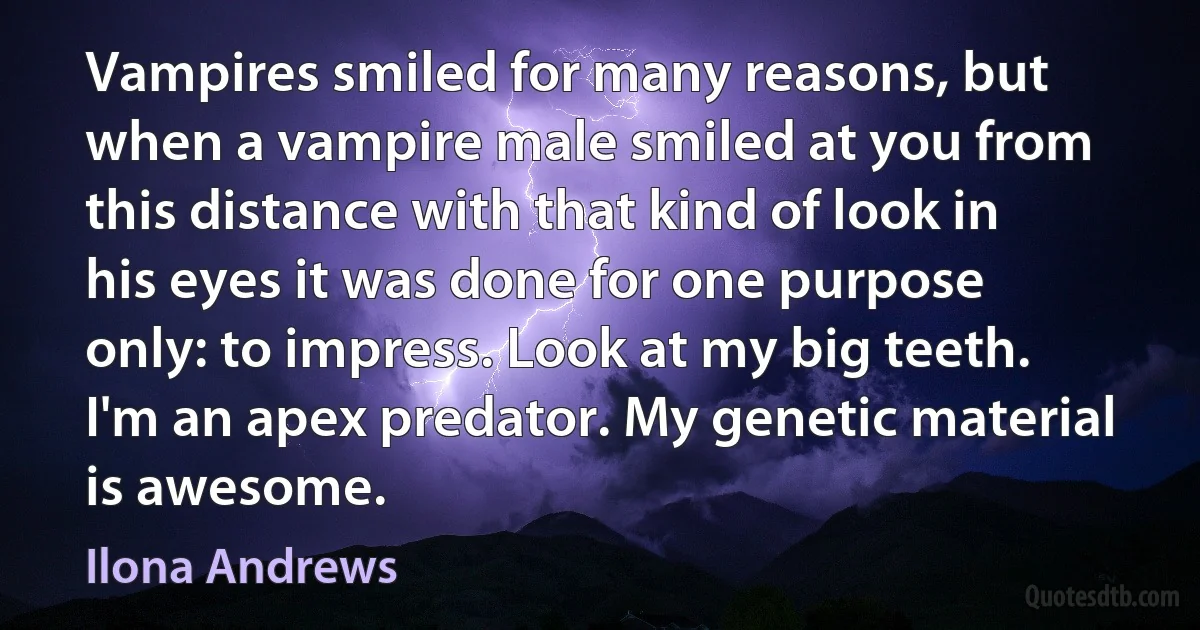 Vampires smiled for many reasons, but when a vampire male smiled at you from this distance with that kind of look in his eyes it was done for one purpose only: to impress. Look at my big teeth. I'm an apex predator. My genetic material is awesome. (Ilona Andrews)