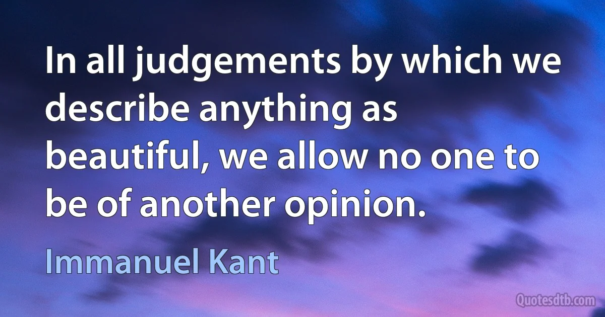 In all judgements by which we describe anything as beautiful, we allow no one to be of another opinion. (Immanuel Kant)