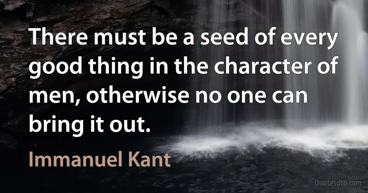 There must be a seed of every good thing in the character of men, otherwise no one can bring it out. (Immanuel Kant)