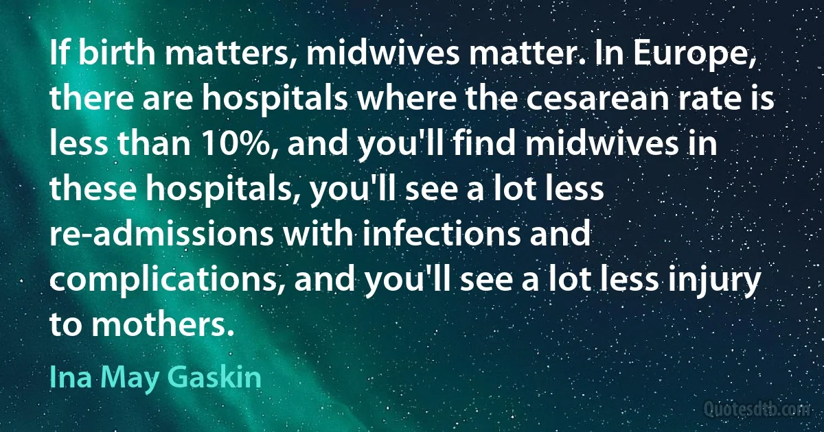 If birth matters, midwives matter. In Europe, there are hospitals where the cesarean rate is less than 10%, and you'll find midwives in these hospitals, you'll see a lot less re-admissions with infections and complications, and you'll see a lot less injury to mothers. (Ina May Gaskin)